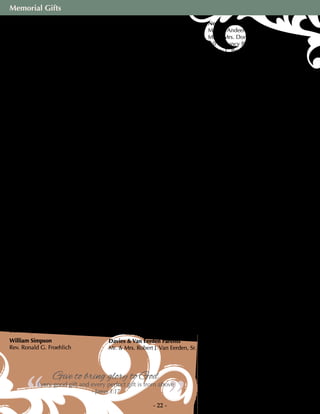 Memorial Gifts
- 22 -
Mr. & Mrs. Leon A. Krueger
Becky S. Kunkler
Elaine Lindstrom
Mr. & Mrs. Anthony McGinitty
Merit Title LLC
Mr. & Mrs. Carl Penner
Cheryl Schmitz
Mr. & Mrs. John Schwendel
Dolores M. Stowasser
Mr. & Mrs. Robert M. Streng
Mr. & Mrs. Eappen Thomas
Orville Treptow
Mr. & Mrs. William Van Valzah
Mr. & Mrs. Thomas M. Welch
Karen H. Westfahl
Enid F. Wolf
Mr. & Mrs. Walter A. Zube
Virginia Ruplinger
Mary E. Vettel
Russ & Marion Rutter
Russ & Margaret Rutter
Doris Schier
Kathleen S. Schier
Sheila Zenner
Emily Schillinger
Jean Morack
Earl H. Schlief
Janet Beltman
Bruce E. Schneider
Mr. & Mrs. Conrad Heinzel
Birdice J. Schultz
Teri L. Fleming
Mary Schumann
Cheryl Schmitz
Astrid Schumell
Rev. John H. Schumell
Harriet Shumway
Alfred E. Shumway
Gwenn Simonson
Linda Kautz
Bonnie Lyons
William Simpson
Rev. Ronald G. Froehlich
Our Parents & Step-Mom
Ron & Kathy Sonntag
Helen Sorensen
Mark R. Sorensen
Hope Steldt
Bonnie Vick
Hazel S. Stoller
Mr. & Mrs. Gordon Fritsche
Louise Stoner
A. Christine Adams
Mr. & Mrs. William Arnold
Carn M. Bade
Jean E. Bauhs
Barbara Cardo
Barb Donohue
Gerald T. Frank
Mr. & Mrs. Ronald M. Groeschl
Nancy & Mike Hansen
Mr. & Mrs. Marty Larsen, Jr.
Karen M. LeSage
John Miota
Jean M. Rosier
Dolores A. Schiefelbein
Mr. & Mrs. Keith A. Schmidt
Mr. & Mrs. Charles F. Schultz
Jeanette A. Schultz
Mr. & Mrs. Donald Sneider
Sue Starker & Judy Filut
Joseph A. Stiletti
Betty J. Wicht
Mr. & Mrs. Gerald Zunk
Connie Sweet
Roberta, Steven & Zachary Pratt
Ruth Swessel
Cathy Swessel
Maryanne Szyjakowski
Beverly Hess
Cheryl Schmitz
Wanda Tischner
Jill Lindberg
Hazel Trede
Ralph Trede
Davies & Van Eerden Parents
Mr. & Mrs. Robert J. Van Eerden, Sr.
Norma Warmie
Martha Andeen
Mr. & Mrs. Donald W. Anderson
Bill & Nancy Bagemihl
Sherry L. Boyd
Mr. & Mrs. Rolf Ekstrand
Mr. & Mrs. Ronald Ellingson
Margie Floyd
Sharon J. Halpin
Joan G. Heyne
Connie Johnson
Marjorie Jothen
Dolores Korbel
Mr. & Mrs. Matthew Kramer
Noryanne Lahl
Nancy Matton
Kevin Meissner
Jean M. Moberg
Jean H. Novotny
Mr. & Mrs. Mike Othrow
Rev. & Mrs. David Patterson
Patricia A. Reynolds
Gloria Schmeling
Lori J. Schultz
Marian Q. Thielke
Carol Wichmann
Ardvie Wegner
Lucille L. Farwig
Betty Weisel
Pam Weisel
Roy Weltzien
Aretas O. Bayley
Debra Dixon
Bonnie Fredrick
Mr. & Mrs. Richard T. Graetz
LeeAnn Himebauch
Lou Ann Madson
Mr. & Mrs. Michael R. Niver
Mr. & Mrs. Thomas E. Reich
Gertrude E. Scholz
Mr. & Mrs. Norman L. Schultz
Mr. & Mrs. Lloyd Steinkamp
Mr. & Mrs. Walter K. Unglaub
Don L. Weltzien
Ruth Zirwes
Betty A. Trampe
Kenneth Zweifel
Roberta J. Pratt
Mark & Cheryl Schmitz
”“Give to bring glory to God
Every good gift and every perfect gift is from above
- James 1:17
 