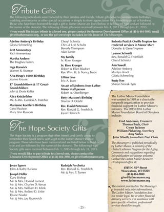 - 23 -
ribute GiftsTThe following individuals were honored by their families and friends. Tribute gifts serve to commemorate birthdays,
wedding anniversaries or other special occasions or simply to show appreciation for a friendship or act of kindness.
Those who have been honored through a gift to Luther Manor are listed below in bold-faced type and are followed by
the names of the donor(s). The following tribute gifts were received between Feb. 1, 2015 through July 31, 2015.
If you would like to pay tribute to a loved one, please contact the Resource Development Office at (414) 464-3880, email
give@luthermanor.org, or use the gift envelope included in this issue of The Messenger.
Adeline Amberg’s Birthday
Gloria Schmeling
Bert Ammentorp
Rich Ammentorp
Martha Andeen
The Hughes Family
Inga Harwick
Warren R. Stumpe
Alva Heup’s 100th Birthday
Joanne Krause
17 Grandchildren & 17 Great-
Grandchildren
John & Doris Keller
Alice Knickelbine
Mr. & Mrs. Gordon A. Hatcher
Marianne Koehler’s Birthday
Carol Paulson
Mary Ann Russom
Cheryl Schmitz
Chris & Lori Schultz
Beverly Thompson
Alan Turner
My Family
Sr. Rose Kroeger
Sr. Rose Kroeger
Robert & Ellen Bladorn
Rev. Wm. H. & Nancy Truby
Lillian Love
Eric A. Love
An act of kindness from Luther
Manor staff person
Robert A. Otzelberger
Betty Mattson’s Birthday
Sharon D. Odahl
Rev. David Patterson
Rev. Ronald G. Froehlich
Joyce Heinrich
he Hope Society GiftsT
The Hope Society is a program that offers friends and family a way to
remember their loved one(s) with a gift to the Luther Manor Hospice
program. Those who have been memorialized are listed below in bold-faced
type and are followed by the names of the donor(s). The following Hope
Society gifts were received between Feb. 1, 2015 through July 31, 2015.
If you would like to pay tribute to a loved one, please contact the
Resource Development Office at (414) 464-3880, or give@luthermanor.org.
Joyce Egerer
John & Kathy Barkow
Joseph Heller
Gary Bishop
Mr. & Mrs. Donald Earnest
Mr. & Mrs. Charles D. Kenas
Mr. & Mrs. William H. Klink
Mr. & Mrs. Roland D. Liske
Diane Nissler
Mr. & Mrs. Jay Paunovich
Rudolph Porchetta
Rev. Ronald G. Froehlich
Mr. & Mrs. T. Turner
Roberta Pratt & Orville Treptow for
rendered services in Manor Mart
Dorothy & Gene Treptow
Luanne Schmidt
Rev. Ronald G. Froehlich
Cheryl Schmitz
Ann Towell
Adeline Amberg
Marilyn Arndt
Gloria Schmeling
Rusty Tym
Sharon Novak-Tym
The Luther Manor Foundation
was created in 1985 as a charitable
nonprofit organization to provide
financial support for Luther Manor’s
ministry. The 2015/2016 Luther
Manor Foundation Board of Directors
include:
Fred Anderson, Treasurer
Thomas Buck, Chair
Gwen Jackson
William Pickering, Secretary
Amy Sarles
John Silseth, Immediate Past Chair
The Messenger is published periodically
by Luther Manor, a ministry of the
United Lutheran Program for the Aging.
Comments and suggestions regarding
this publication are always welcome.
Contact the Luther Manor Resource
Development office at:
4545 N. 92nd
Street
Wauwatosa, WI 53225
(414) 464-3880
give@luthermanor.org
www.luthermanor.org
The content provided in The Messenger
is intended only to be informational.
The Luther Manor Foundation does
not render legal, tax or other financial
advisory services. For assistance with
your specific situation, professional
services should be sought.
 