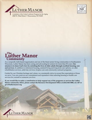 A ministry of the United Lutheran Program for the Aging
4545 N. 92nd Street • Wauwatosa, WI 53225
As a nonprofit, faith-based organization and one of the finest senior living communities in Southeastern
Wisconsin, Luther Manor has been caring and advocating for seniors for more than 50 years. Our
mission is to share God’s love by enriching the lives of older adults through excellent housing, care
and services. In addition to retirement housing, assisted living and long-term care options, we offer
rehabilitation services, adult day services, hospice care and community outreach programs.
Guided by our Christian heritage and values, we consistently strive to exceed the expectations of those
we serve. You can count on our commitment and reputation when selecting housing or health care
services for yourself or someone you love.
If you would like to make a contribution to help support any of the programs or services the Luther
Manor community offers, please contact the Resource Development Office at (414) 464-3880, ext. 447 or
give@luthermanor.org.	 											
			
 