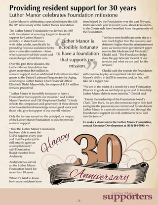 - 3 -- 3 -
supporters
Luther Manor
th
Anniversary
H
appy
Luther Manor is
incredibly fortunate
to have a foundation
that supports our
mission.
”“
Luther Manor is celebrating a special milestone this fall:
the 30th
anniversary of the Luther Manor Foundation.
The Luther Manor Foundation was formed in 1985
with the mission of ensuring long-term financial
support for Luther Manor’s
ministry to share God’s love
with older adults, specifically by
providing financial assistance to the
most vulnerable residents – those
who have outlived their assets and
can no longer afford their care.
Over the past three decades, the
Luther Manor Foundation has
given more than $6.6 million in
resident support and an additional $3.8 million in other
grants to the United Lutheran Program for the Aging,
according to Luther Manor Chief Financial Officer
Elizabeth Diehl. Meanwhile, the corpus of $15.9 million
remains preserved.
“Luther Manor is incredibly fortunate to have a
Foundation that supports our mission,” said Luther
Manor President and CEO Stephanie Chedid. “It truly
reflects the compassion and generosity of those donors
who have firsthand knowledge of our good work and
those who give in support of our overall mission.”
Only the income earned on the principal, or corpus,
of the Luther Manor Foundation is used to provide
resident support.
“That the Luther Manor Foundation
has been able to meet the
ULPA requests every year
and that the principal is
still intact is quite an
accomplishment,”
said Foundation
Board member Fred
Anderson.
Anderson has served
on the Luther Manor
Foundation Board for
more than 10 years.
While it’s hard to know
how many residents have
been helped by the Foundation over the past 30 years,
Diehl said each year in recent years, about 40 residents
in the Courtyards have benefited from the generosity of
the Foundation.
“We have seen health care costs rise at a
rate much higher than the economy and
definitely higher than the reimbursement
rates we receive from government payer
sources like Medicare and Medicaid,”
Chedid said. “The Foundation helps
close the gap between the cost of our
services and what we are paid for the
services.”
Chedid said she expects the Foundation
will continue to play an important role in Luther
Manor’s ability to fulfill its mission, and, in fact, will
take on a bigger role.
“We are in the midst of a search for a new Foundation
Director to guide us and help us grow and in turn help
Luther Manor deliver more mission,” Chedid said.
“Under the leadership of the Foundation Board’s
Chair, Tom Buck, we are also restructuring to help fuel
and ignite the passion in our current and future donors.
Luther Manor is a special community and through the
Foundation’s support we will continue to be so well
into the future.”
To make a donation to the Luther Manor Foundation,
contact Resource Development at (414) 464-3880. g
Providing resident support for 30 years
Luther Manor celebrates Foundation milestone
 