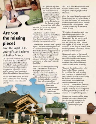 - 4 -
supporters
Luther Manor
On a pleasant summer day, a group
of men from the Luther Manor
Courtyards and the Men’s Club
of St. Mark’s Lutheran Church in
Waukesha discuss beanbag toss
strategy and joke as they enjoy
an afternoon of yard games and
fellowship at Retzer Nature Center.
For the past three years, the two
men’s clubs have been meeting
several times a year for a joint
activity.
and CEO David Keller invited him
to serve on the United Lutheran
Program for the Aging Board of
Directors.
Over the years, Nines has expanded
his volunteerism at Luther Manor to
include the Men’s Club partnership,
the Employee Family event and the
the Resource Development Thank
A Thon; eventually he became a
donor, as well.
“If you invest your time and your
talent in an organization, the
third logical piece is treasure,”
Nines said. “By not involving all
three components it would be
like not giving my best. I think it
can happen in any order. You get
involved in one way or another and
then expand that connection, where
possible, to other areas.”
Nines participates in the annual
giving campaigns, and is a member
of the Heritage Partner Society,
a planned giving group whose
members have included Luther
Manor in their estate planning.
“Beyond the staff members who
keep Luther Manor running
by providing the basic services
and programs to residents and
participants, we rely tremendously
on donors and volunteers,”
said Luther Manor Resource
Development Officer Mary
Kanavas. “Luther Manor, in many
ways, is like a puzzle in that we
depend on many individual pieces
to fit together to help us fulfill our
mission or complete the puzzle.”
Donors and volunteers like Nines
provide important pieces of the
puzzle by supporting specific
projects beyond the
operating budget,
Are you
the missing
piece?
Find the right fit for
your gifts and talents
at Luther Manor
“It’s great for my male
residents, because men
are outnumbered in
the Courtyards 4 to 1,”
said Courtyards Life
Enrichment Specialist
Mark Mrozek. “It’s
a refreshing change
for them to be able
to spend time with other
men and get in touch with that
aspect of their humanity.”
Larry Nines, a Luther Manor
volunteer and member of the Men’s
Ministry at St. Mark’s Lutheran
Church, spearheaded the effort to
bring the two groups together.
“All too often, a church men’s group
is just a Saturday morning breakfast
or a Sunday morning Bible Study –
it’s not about spreading goodwill or
the message of the church,” Nines
said. “Giving men an opportunity
to share their time and their
interests with others is really a key
component to what men’s ministry
should be.”
Nines has had a long relationship
with Luther Manor that started
during his professional life
when he worked for the State of
Wisconsin. He helped nonprofit
health and educational providers,
including Luther Manor,
take advantage of tax-
exempt financial
borrowing
opportunities.
When he retired,
then-Luther
Manor President
Larry Nines
and wife, Vicki
 