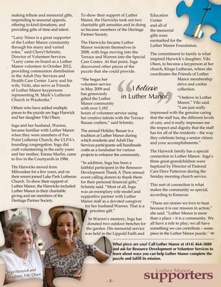 - 5 -- 5 -
supporters
Luther Manor
I believe
in Luther Manor.
”“
making tribute and memorial gifts,
responding to seasonal appeals,
offering in-kind donations, and
providing gifts of time and talent.
“Larry Nines is a great supporter
of the Luther Manor community
through his many and varied
roles,” said Cheryl Schmitz,
Director of Volunteer Services.
“Larry came on board as a Luther
Manor volunteer in October 2012,
providing communion distribution
in the Adult Day Services and
Health Care Center. Larry and his
wife, Vicki, also serve as Friends
of Luther Manor keypersons
representing St. Mark’s Lutheran
Church in Waukesha.”
Others who have added multiple
pieces to the puzzle are Inga Harwick
and her daughter Viki Olsen.
Inga and her husband, Warren,
became familiar with Luther Manor
when they were members of Fox
Point Lutheran Church, the ULPA’s
founding congregation. Inga did
craft volunteering in the early years
and her mother, Emma Marlin, came
to live in the Courtyards in 1984.
The Harwicks moved from
Milwaukee for a few years, and on
their return joined Lake Park Lutheran
Church. To show their support of
Luther Manor, the Harwicks included
Luther Manor in their charitable
giving and are members of the
Heritage Partner Society.
To show their support of Luther
Manor, the Harwicks took out two
charitable gift annuities and in doing
so became members of the Heritage
Partner Society.
The Harwicks became Luther
Manor residents themselves in
2008, with Inga moving into the
Terrace and Warren into the Special
Care Center. At that point, Inga
discovered other pieces of the
puzzle that she could provide.
“She began her
volunteer service
in May 2009 and
has generously
gifted the Luther
Manor community
with over 1,182
hours of volunteer service using
her creative talents with the Terrace
Bazaar crafters,” said Schmitz.
The annual Holiday Bazaar is a
tradition at Luther Manor during
which residents and Adult Day
Services participants sell handmade
crafts as a fundraiser for various
projects to enhance the community.
“In addition, Inga has been a
faithful participant in the Resource
Development Thank A Thon annual
event calling donors to thank them
for their personal financial gifts,”
Schmitz said. “Most of all, Inga
was an exemplary role model and
supportive partner with Luther
Manor staff as a devoted caregiver
for her husband Warren. That is a
priceless gift.”
In Warren’s memory, Inga has
donated two outdoor benches for
the garden. His memorial service
was held in the Lippold Faith and
Education
Center
and all of
the memorial
gifts were
earmarked for the
Luther Manor Foundation.
The commitment to family is what
inspired Harwick’s daughter, Viki
Olsen, to become a keyperson at her
church, Kingo Lutheran, where she
coordinates the Friends of Luther
Manor membership
drive and cookie
collection.
“I believe in Luther
Manor,” Viki said.
“I am just really
impressed with the genuine caring
that the staff has, the different levels
of care, and it really impresses me
the respect and dignity that the staff
has for all of the residents – the way
they celebrate being a senior citizen
and your accomplishments.”
The Harwick family has a special
connection to Luther Manor; Inga’s
three great-grandchildren were
baptized by Director of Pastoral
Care Dave Patterson during the
Sunday morning church service.
This sort of connection is what
makes the community so special,
according to Kanavas.
“These are stories we love to hear
because it is our mission in action,”
she said. “Luther Manor is more
than a place – it is a community. We
all have a role to play; we all have
something we can contribute – some
piece in the Luther Manor puzzle.” g
Inga Harwick and
daughter, Viki Olsen
What piece are you? Call Luther Manor at (414) 464-3880
and ask for Resource Development or Volunteer Services to
learn about ways you can help Luther Manor complete the
puzzle and fulfill its mission.
 