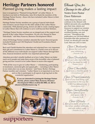 ”””
””
”
““““
“
“- 6 -
supporters
Luther Manor
Heritage Partners honored
Planned giving makes a lasting impact
June is recognized as “Planned Giving Month” at Luther Manor. A
luncheon was held on Wednesday, June 24 to thank the members of the
Heritage Partner Society—those who have included Luther Manor in their
estate planning.
Heritage Partner Society members are a group of special individuals
who envision a secure future for the older adults in the Luther Manor
community. With planned giving, donors are able to create a lasting legacy
to Luther Manor that will continue to serve well beyond their lifetimes.
“Heritage Partner Society members are an integral part of the support and
growth of the Luther Manor Foundation. We are very blessed by these
individuals,” said Mary Kanavas, Resource Development Officer.
About 30 Heritage Partner members attended the lunch. Honored guests
included President and CEO Stephanie Chedid and Foundation Board
Chair Tom Buck.
Buck and Chedid thanked the attendees and reiterated how very important
their gift and commitment to Luther Manor is. Chedid went on to discuss
all the different ways individuals can support Luther Manor through their
time, financial donations and the very important planned gift.
Attendees provided valuable feedback as to how Luther Manor can better
reach out to people and make them aware of the incredible value of planned
giving and how crucial it is for Luther Manor to receive this support.
“With all the ways to give to Luther Manor — volunteering, participating
in fundraisers, memorial gifts and appeal gifts — including Luther Manor
in our estate plan was an easy decision,” said Nancy Becher, Heritage
Partner member and volunteer. “Luther Manor is so important in our lives
and we like to participate in all aspects of giving back to this
wonderful organization.”
If you are interested in joining the Heritage Partner
Society, please contact Mary Kanavas, Resource
Development Officer at (414) 464-3880, ext. 462 or
mkanavas@luthermanor.org. g
Thank You for
Giving to the Lord
Notes from Pastor
Dave Patterson
Luther Manor has been, and
continues to be, blessed with
faithful stewards who unselfishly
give their time, talents and
treasures to support our mission
of “Sharing God’s love through
excellent housing, care and
services.” Throughout this
publication you will find biblical
principles that offer guidance as
to how we should give unto the
Lord. Here are a few to start.
Give Obediently
Honor the Lord with
your substance.
- Proverbs 3:9
Give Gratefully
What can I offer the LORD for
all he has done for me?
- Psalms 116:12
Give Cheerfully
God loves a cheerful giver.
- II Corinthians 9:7
Give Proportionately
Each of you must bring a gift
in proportion to the way the
LORD has blessed you.
- Deuteronomy 16:17
Give Sacrificially
The righteous gives
and spares not.
- Proverbs 21:26
Give Wisely
One gives freely, yet grows all
the richer; another withholds,
and only suffers want.
- Proverbs 11:24
 