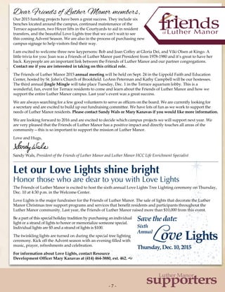 Savethedate:
Sixth
Annual
Love Lights
Thursday,Dec.10,2015
- 7 -- 7 -
supporters
Luther Manor
Dear Friends of Luther Manor members,
Our 2015 funding projects have been a great success. They include six
benches located around the campus, continued maintenance of the
Terrace aquarium, two Hoyer lifts in the Courtyards to aid in resident
transfers, and the beautiful Love Lights tree that we can’t wait to see
this coming Advent Season. We are also in the process of purchasing new
campus signage to help visitors find their way.
I am excited to welcome three new keypersons: Bob and Joan Coffey at Gloria Dei, and Viki Olsen at Kingo. A
little trivia for you: Joan was a Friends of Luther Manor past President from 1978-1980 and it’s great to have her
back. Keypeople are an important link between the Friends of Luther Manor and our partner congregations.
Contact me if you are interested in taking on this critical role.
The Friends of Luther Manor 2015 annual meeting will be held on Sept. 24 in the Lippold Faith and Education
Center, hosted by St. John’s Church of Brookfield. LoAnn Peterman and Kathy Campbell will be our hostesses.
The third annual Jingle Mingle will take place Tuesday, Dec. 1 in the Terrace aquarium lobby. This is a
wonderful, fun, event for Terrace residents to come and learn about the Friends of Luther Manor and how we
support the entire Luther Manor campus. Last year’s event was a great success.
We are always searching for a few good volunteers to serve as officers on the board. We are currently looking for
a secretary and are excited to build up our fundraising committee. We have lots of fun as we work to support the
needs of Luther Manor residents. Please contact Sandy Wals or Mary Kanavas if you would like more information.
We are looking forward to 2016 and are excited to decide which campus projects we will support next year. We
are very pleased that the Friends of Luther Manor has a positive impact and directly touches all areas of the
community—this is so important to support the mission of Luther Manor.
Love and Hugs,
Sandy Wals, President of the Friends of Luther Manor and Luther Manor HCC Life Enrichment Specialist
The Friends of Luther Manor is excited to host the sixth annual Love Lights Tree Lighting ceremony on Thursday,
Dec. 10 at 4:30 p.m. in the Welcome Center.
Love Lights is the major fundraiser for the Friends of Luther Manor. The sale of lights that decorate the Luther
Manor Christmas tree support programs and services that benefit residents and participants throughout the
Luther Manor community. Last year, the Friends of Luther Manor raised more than $10,000 from this event.
Be a part of this special holiday tradition by purchasing an individual
light or a strand of lights to honor or memorialize someone special.
Individual lights are $5 and a strand of lights is $100.
The twinkling lights are turned on during the special tree lighting
ceremony. Kick off the Advent season with an evening filled with
music, prayer, refreshments and celebration.
For information about Love Lights, contact Resource
Development Officer Mary Kanavas at (414) 464-3880, ext. 462. g
Let our Love Lights shine bright
Honor those who are dear to you with Love Lights
 