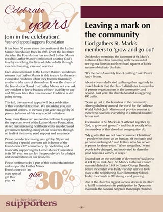 - 8 -
supporters
Luther Manor
30
30%
Celebrate
give
!years
On Monday mornings, the basement of St. Mark’s
Lutheran Church is humming with the sound of
sewing machines as rainbow-hued squares of fabric
are assembled into blankets.
“It’s the Ford Assembly line of quilting,” said Pastor
Andy Fetters.
About a dozen dedicated quilters gather regularly to
make blankets that the church distributes to a number
of partner organizations in the community, and
beyond. Last year, the church donated a staggering
400 quilts.
“Some go out to the homeless in the community,
others go halfway around the world for the Lutheran
World Relief Quilt Mission and provide comfort to
those who have lost everything in a natural disaster,”
Fetters said.
The mission of St. Mark’s is “Gathered together by
God, to grow and go out” – and that is exactly what
the members of this close-knit congregation do.
“My goal is that we not have ‘consumer Christians’
– people who show up on Sunday, sit in church and
go home unchanged,” said Fetters, who has served
as pastor for three years. “When we gather, I want
people to be changed, and motivated to share the
good news in a variety of ways.”
Located just on the outskirts of downtown Waukesha
at 424 Hyde Park Ave., St. Mark’s Lutheran Church
was established in 1948 by Pastor George Dressler.
Before the church was built, worship services took
place at the neighboring Blair Elementary School.
Today the church is 900 strong – and growing.
One of the church’s biggest success stories is its effort
to fulfill its mission is its participation in Operation
Inasmuch, the national nonprofit that equips churches
Join in the celebration!
Year-end appeal supports Foundation
It has been 30 years since the creation of the Luther
Manor Foundation back in 1985. Over the last three
decades, the Foundation has enabled Luther Manor
to fulfill Luther Manor’s mission of sharing God’s
love by enriching the lives of older adults through
excellent housing, care and services.
Each donation made to the Luther Manor Foundation
ensures that Luther Manor is able to care for the most
vulnerable residents when they become financially
unable to take care of themselves. It was the dream of
the Foundation Board that Luther Manor not ever ask
any resident to leave because of their inability to pay
and 30 years later this time-honored tradition is still
going strong.
This fall, the year-end appeal will be a celebration
of this wonderful tradition. We are asking you, our
treasured donors, to increase your year-end gift by 30
percent in honor of this very special milestone.
Now, more than ever, we need to continue to support
the important work of the Luther Manor Foundation.
As we face increasing health care costs and decreased
government funding, many of our residents, through
no fault of their own, need support and assistance.
Please consider increasing your gift by 30 percent
or making a special one-time gift in honor of the
Foundation’s 30th
anniversary. By celebrating and
financially supporting the Luther Manor Foundation
in its 30th
year, we can lay the groundwork for a bright
and secure future for our residents.
Please continue to be a part of this wonderful mission
and support the Luther Manor
Foundation with an
extra special
gift this
year. g
Leaving a mark on
the community
God gathers St. Mark’s
members to ‘grow and go out’
 