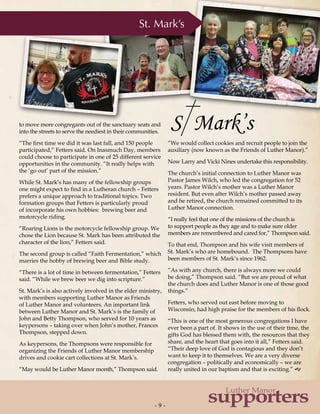 - 9 -- 9 -
supporters
Luther Manor
to move more congregants out of the sanctuary seats and
into the streets to serve the neediest in their communities.
“The first time we did it was last fall, and 150 people
participated,” Fetters said. On Inasmuch Day, members
could choose to participate in one of 25 different service
opportunities in the community. “It really helps with
the ‘go out’ part of the mission.”
While St. Mark’s has many of the fellowship groups
one might expect to find in a Lutheran church – Fetters
prefers a unique approach to traditional topics. Two
formation groups that Fetters is particularly proud
of incorporate his own hobbies: brewing beer and
motorcycle riding.
“Roaring Lions is the motorcycle fellowship group. We
chose the Lion because St. Mark has been attributed the
character of the lion,” Fetters said.
The second group is called “Faith Fermentation,” which
marries the hobby of brewing beer and Bible study.
“There is a lot of time in between fermentation,” Fetters
said. “While we brew beer we dig into scripture.”
St. Mark’s is also actively involved in the elder ministry,
with members supporting Luther Manor as Friends
of Luther Manor and volunteers. An important link
between Luther Manor and St. Mark’s is the family of
John and Betty Thompson, who served for 10 years as
keypersons – taking over when John’s mother, Frances
Thompson, stepped down.
As keypersons, the Thompsons were responsible for
organizing the Friends of Luther Manor membership
drives and cookie cart collections at St. Mark’s.
“May would be Luther Manor month,” Thompson said.
St. Mark’s
“We would collect cookies and recruit people to join the
auxiliary (now known as the Friends of Luther Manor).”
Now Larry and Vicki Nines undertake this responsibility.
The church’s initial connection to Luther Manor was
Pastor James Wilch, who led the congregation for 52
years. Pastor Wilch’s mother was a Luther Manor
resident. But even after Wilch’s mother passed away
and he retired, the church remained committed to its
Luther Manor connection.
“I really feel that one of the missions of the church is
to support people as they age and to make sure older
members are remembered and cared for,” Thompson said.
To that end, Thompson and his wife visit members of
St. Mark’s who are homebound. The Thompsons have
been members of St. Mark’s since 1962.
“As with any church, there is always more we could
be doing,” Thompson said. “But we are proud of what
the church does and Luther Manor is one of those good
things.”
Fetters, who served out east before moving to
Wisconsin, had high praise for the members of his flock.
“This is one of the most generous congregations I have
ever been a part of. It shows in the use of their time, the
gifts God has blessed them with, the resources that they
share, and the heart that goes into it all,” Fetters said.
“Their deep love of God is contagious and they don’t
want to keep it to themselves. We are a very diverse
congregation – politically and economically – we are
really united in our baptism and that is exciting.” g
 