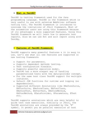 TestNg Overview and Configuration in eclipse
1 Abhishek Chakraborty (abhishek.tec@gmail.com)
 What is TestNG?
TestNG is testing framework used for the Java
programming language. TestNG is the framework which is
very useful to use with selenium WebDriver software
testing tool. The TestNG framework is introduced to
overcome the limitations of JUnit framework. Most of
the automation users are using this framework because
of its advantages & more supported features. Using this
TestNG framework we will learn how to generate test
reports. Also we can use Ant and xslt report along with
TestNg.
 Features of TestNG Framework:
TestNG supports many powerful features & it is easy to
use. Let’s see what all new features are supported in
new testing framework:
 Support for parameters.
 Supports dependent methods testing.
 Test configuration flexible.
 Supports powerful execution model.
 TestNG has a more elegant way of handling
parameterized tests with the data-provider concept.
 For the same test class TestNG support for multiple
instances.
 Default JDK functions for runtime and logging (no
dependencies).
 Supported different Annotations like @BeforeSuite,
@AfterSuite, @BeforeClass, @AfterClass,
@BeforeTest, @AfterTest, @BeforeMethod,
@AfterMethod, @DataProvider, @Parameters, @Test
etc.
TestNG supports annotations which are very helpful to
guide test case executions. Similarly in JUnit, the
TestNG annotations are always preceded by the ‘@’
symbol. It permit you do parallel execution of test
 