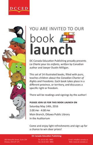 you are invited to our
book
launchDC Canada Education Publishing proudly presents
La Charte pour les enfants, written by Canadian
author and lawyer Dustin Milligan.
This set of 14 illustrated books, filled with puns,
teaches children about the Canadian Charter of
Rights and Freedoms. Each book takes place in a
different province, or territory, and discusses a
specific right or freedom.
There will be readings and signings by the author!
please join us for this book launch on
Saturday May 14th, 2016
2:00 pm - 4:00 pm
Main Branch, Ottawa Public Library
In the Auditorium
Come and enjoy light refreshments and sign up for
a chance to win door prizes!
DC Canada Education Publishing
180 Metcalfe Street, Suite 204			 Tel: (613) 565- 8885				 Email: info@dc-canada.ca
Ottawa, ON K2P 1P5					 Fax: (613) 565- 8881				 Web: www.dc-canada.ca
 