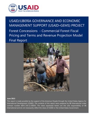 USAID/LIBERIA GOVERNANCE AND ECONOMIC
MANAGEMENT SUPPORT (USAID–GEMS) PROJECT
Forest Concessions - Commercial Forest Fiscal
Pricing and Terms and Revenue Projection Model
Final Report
June 2013
This report is made possible by the support of the American People through the United States Agency for
International Development (USAID). The contents of this report were prepared by IBI International under
contract number 669-C-00-11-00050. The views expressed herein are the sole responsibility of IBI
International and do not necessarily reflect the views of USAID or the United States Government.
 