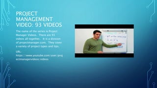 PROJECT 
MANAGEMENT 
VIDEO: 93 VIDEOS 
The name of the series is Project 
Manager Videos. There are 93 
videos all together. It is a division 
of projectmanager.com. They cover 
a variety of project types and tips. 
URL: 
https://www.youtube.com/user/proj 
ectmanagervideos/videos 
 