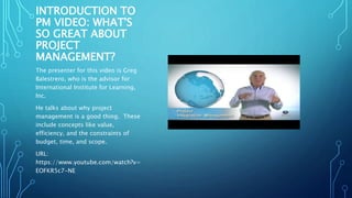 INTRODUCTION TO 
PM VIDEO: WHAT'S 
SO GREAT ABOUT 
PROJECT 
MANAGEMENT? 
The presenter for this video is Greg 
Balestrero, who is the advisor for 
International Institute for Learning, 
Inc. 
He talks about why project 
management is a good thing. These 
include concepts like value, 
efficiency, and the constraints of 
budget, time, and scope. 
URL: 
https://www.youtube.com/watch?v= 
EOFKR5c7-NE 
 