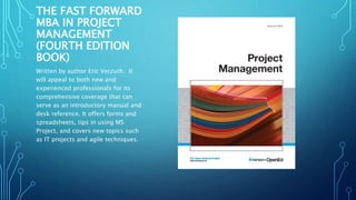 THE FAST FORWARD 
MBA IN PROJECT 
MANAGEMENT 
(FOURTH EDITION 
BOOK) 
Written by author Eric Verzuth. It 
will appeal to both new and 
experienced professionals for its 
comprehensive coverage that can 
serve as an introductory manual and 
desk reference. It offers forms and 
spreadsheets, tips in using MS 
Project, and covers new topics such 
as IT projects and agile techniques. 
 