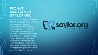 PROJECT 
MANAGEMENT 
(SAYLOR.ORG) 
A Guide to the Project Management 
Body of Knowledge defines project 
as “a temporary endeavor 
undertaken to create a unique 
product, service, or result. The 
temporary nature of projects 
indicates a definite beginning and 
end. The end is reached when the 
project’s objectives have been 
achieved or when the project is 
terminated because its objectives 
will not or cannot be met, or when 
the need for the project no longer 
exists.” (PMBOK, 2008, p. 5). 
 
