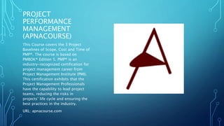 PROJECT 
PERFORMANCE 
MANAGEMENT 
(APNACOURSE) 
This Course covers the 3 Project 
Baselines of Scope, Cost and Time of 
PMP®. The course is based on 
PMBOK® Edition 5. PMP® is an 
industry-recognized certification for 
project management career from 
Project Management Institute (PMI). 
This certification exhibits that the 
Project Management Professionals 
have the capability to lead project 
teams, reducing the risks in 
projects’ life cycle and ensuring the 
best practices in the industry. 
URL: apnacourse.com 
 