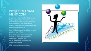 PROJECTMANAGE 
MENT.COM 
It is a one-stop shop for PM answers, 
helping get people "unstuck"—and 
confidently meet every new challenge 
that comes your way. Over 4,000 
articles from industry experts who help 
you jumpstart projects. 
Over 1K Deliverable Templates to save 
you time and effort. 
Over 550K peer connections and 
experts to offer specific advice, 
whether it’s through our 
social networking system or our 
discussion forums 
URL: projectmanagement.com 
 