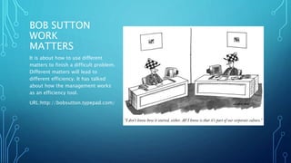 BOB SUTTON 
WORK 
MATTERS 
It is about how to use different 
matters to finish a difficult problem. 
Different matters will lead to 
different efficiency. It has talked 
about how the management works 
as an efficiency tool. 
URL:http://bobsutton.typepad.com/ 
 