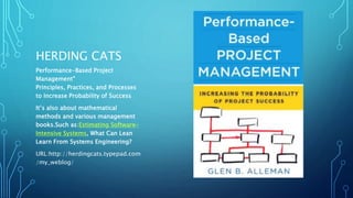 HERDING CATS 
Performance-Based Project 
Management® 
Principles, Practices, and Processes 
to Increase Probability of Success 
It’s also about mathematical 
methods and various management 
books.Such as:Estimating Software- 
Intensive Systems, What Can Lean 
Learn From Systems Engineering? 
URL:http://herdingcats.typepad.com 
/my_weblog/ 
 