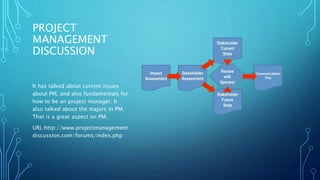 PROJECT 
MANAGEMENT 
DISCUSSION 
It has talked about current issues 
about PM, and also fundamentals for 
how to be an project manager. It 
also talked about the majors in PM. 
That is a great aspect on PM. 
URL:http://www.projectmanagement 
discussion.com/forums/index.php 
 