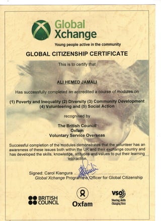1*1 Global
f #r Xchange
Young people active in the community
GLOBAL CITIZENSHIP CERTIFICATE
This is to certify that
ALIJHEMED J
Has successfully completed an accredited a course of modules on
(1) Poverty and Inequality (2) Diversity (3) Community Development
(4) Volunteering and (5) Social Action
recognised by
The British Council
Oxfam
Voluntary Service Overseas
Successful completion of the modules demonstrates that the volunteer has an
awareness of these issues both within the UK and their exchange country and
has developed the skills, knowledge, attitudes and values to put their learning
into actii
Signed: Carol Kiangura ...^
Global Xchange Progrsfffltfi^Qfficer for Global Citizenship
vsg
BRITISH  " " / q£
r n KITIi m Sharing skills
VAJUlXl.IL OXlCim Changinglives
 