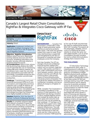 to Fax over IP (FoIP) and eliminate
the need for traditional fax boards.
With FoIP, Canadian Tire expects all
the advantages, reliability, and se-
curity of a traditional fax server
solution to remain the same, but
with added benefits, such as server
consolidation through virtualiza-
tion and a unified communications
strategy that's inclusive of fax.
THE CHALLENGES
CT Information Technology
(IT) departments were under in-
creasing pressure to allocate more
time and resources to strategic initi-
atives by consolidating multiple
RightFax physical server workloads
onto a single highly available virtu-
alized platform strategically located
at two data centers for fail over.
Leverage existing Cisco VoIP unified
communications and IP network
resources to provide centralized
access to all voicemail, email and fax
communications to meet the needs
of their business groups.
CT was very well aware of the cost
associated with server sprawl in
terms of licensing and resources.
This server sprawl of multiple Right-
Fax servers was of concern to the
company in terms of management
challenges, lowered resource utiliza-
tion, high infra-
structure costs
and utilization of
more resources
than can be justi-
fied by their
workload. The IT
administrator had
Canada’s Largest Retail Chain Consolidates
RightFax & Integrates Cisco Gateway with IP Fax
BACKGROUND . . . Canadian Tire
Corporation, Limited sells a wide
range of retail automotive, sports
and leisure and home products.
With nearly 1,700 retail and gasoline
outlets from coast-to-coast, its pri-
mary retail business is supported
and strengthened by the tens of
thousands of corporate and retail
employees across the Company.
Each day Canadian Tire (CT) ex-
changes critical and confidential
financial business related infor-
mation such as contracts, legal doc-
uments, sales quotes, purchase or-
ders, order confirmations and much
more between vendors, clients, em-
ployees, branches and officials. Fax
communication is the primary
means of transmitting business-
critical documents at Canadian Tire
and all the fax related information is
confidential, immediate, and secure
delivery & receipt is of highest im-
portance.
While Canadian Tire Corporation is
committed to excellence in the
practice of retail operations, the IT
department was facing a situation
in which multiple RightFax servers
and multiple fax boards take up
more space and consume more
resources than can be justified by
their workload. CT has been on IP
networks that support voice, video,
and data applications on a single
network infrastructure. The only
technology that was overlooked
when transitioning to VoIP net-
works was fax. It was a prime ob-
jective to transition TDM based fax
Company: Canadian Tire Corporation,
Toronto, Canada. www.canadiantire.ca  
Industry: Retail
Application: Implement Unified com-
munication strategies leveraging Cisco
network infrastructure with IP-based Fax
over IP RightFax Solution. 
Challenge: Transitioning from tradi-
tional fax environment PSTN to IP com-
munications and bridge Data and Voice
networks onto a single IP network cen-
tralizing while eliminating redundant
dedicated phone lines. Consolidating fax
services using VMware virtualization
technologies and OpenText Shared Ser-
vices Highly Available architecture.
Solution: RightFax 10.6, Fax Over IP
licenses, Connectis Professional Services
Results: A complete software-based
fault tolerant virtualized IP-based fax
servers with unifying voice, fax, and data
Communication resulting in automating
business processes, managing docu-
ments, and meeting regulatory and com-
pliance standards while eliminating cost-
ly hardware, simplifying management,
and enhancing disaster recovery.
PROJECT SUMMARY
Objective: RightFax Virtualization:
Reduce carbon foot print, Maximizing
existing network resources and infra-
structure, Simplifying redundancy and
disaster recovery, eliminate reliance in
hardware based fax boards. 
IP Considerations: Reduce their phone
bills by driving long distance fax traffic
over IP, Eliminate the cost of maintaining
analog PBX ports, Reduce network ad-
ministrative costs, Lower the cost of dis-
aster preparedness associated with fax
technology, Consolidate remote fax serv-
ers in a central location and eliminate
analog lines. 
Connectis Project Story RETAIL
 