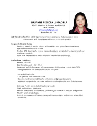 JULIANNE REBECCA LUMADILLA
Blk#27 Ampalaya St. Tumana Marikina City
09261385515
crinklemush@gmail.com
September 05, 1994
Job Objective: To obtain a CAD Operator position in a company that provides an open
Environment with many opportunities for continuous growth.
Responsibility and Duties:
Design or redesign complex layouts and drawings from general written or verbal
specifications from Group Leader.
Produce CAD drawings for new or improved products using industry, departmental and
discipline standards.
Work with other teams to obtain reference information for drawings.
Professional Experience:
Modern Tech. Inc.
Cad Operator, April – May 2013
Generated technical drawings using a computer aided drafting system (AutoCAD).
Managed to draft and plot conceptual and final plans.
Design Publication Inc.
Cad Operator. June – October 2014
Organized and maintained files for all facilities and project document
Supported the gathering, recorded and maintained engineering specific information
Universal Paint H-chem. Industries Inc. (present)
Stock and Inventory Monitoring
Monitor and validate all inventories, perform cycle count of all products and perform
Monthly short dated checks.
Train all employees to efficiently manage all inventory tasks and perform all establish
Procedures.
 