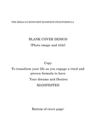 THE MIRACLE MIND DIET MANIFESTATIONFORMULA
BLANK COVER DESIGN
(Photo image and title)
Copy
To transform your life as you engage a tried and
proven formula to have
Your dreams and Desires
MANIFESTED
Bottom of cover page:
 