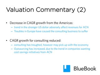 •  Decrease in CAGR growth from the Americas:
–  trend in the stronger US dollar adversely affect revenues for ACN
–  Troubles in Europe have caused the consulting business to suffer
•  CAGR growth for consulting reduced:
–  consulting has troughed, however may pick up with the economy
–  Outsourcing has increased, due to the trend in companies wanting
cost savings initiatives from ACN
Valuation Commentary (2)
 