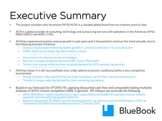 Executive Summary
•  This project considers why Accenture (NYSE:ACN) is a valuable global brand from an investors point of view
•  ACN is a global provider of consulting, technology and outsourcing services with operations in the Americas (47%),
EMEA (40%) and APAC (13%)
•  ACN has experienced positive revenue growth in past years and is forecasted to continue this trend annually, due to
the following business initiatives:
–  Outsourcing business witnessing higher growth in contrast to declines in its consulting arm
–  SMAC stack (social media, big data analytics, cloud)
•  Pressure for financial institutions to automate services
–  Acquisitions (increasing domain knowledge)
–  Revenue increases alongside alliances (SAP, Oracle, Microsoft)
–  Trend in cost saving initiatives have increased demand for ACN outsourcing services
•  Healthcare shifting into IT outsourcing
•  ACN has shown it is still very profitable even under adverse economic conditions/within a very competitive
environment:
–  Strong US dollar, reducing ACN revenue (high translation risk for their international business).
–  Trouble in Europe, reducing demand for their consulting businesses
•  Based on our forecasts for (FY2015-19), applying discounted cash flow and comparable trading multiples
analyses of ACN’s closest competitors (IBM, Cognizant, HP, Infosys) we conclude the following:
–  ACN’s $60 billion market valuation price tag is supported by its breadth of experience across industry
segments and diversified geographic footprint
–  Based on assumed 9.7% WACC and 3% terminal growth, our intrinsic value for ACN shares is $76.1 as
compared to the $89.9 stock market price as at 12 January 2015
 