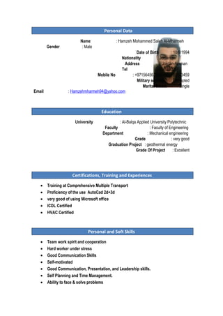 Personal Data
Name : Hamzeh Mohammed Saleh Al-Mharmeh
Gender : Male
Date of Birth : 10/9/1994
Nationality : Jordanian
Address : Jordan-Amman
Tel : 06-5350267
Mobile No : +971564567891/+962789103459
Military service : Exempted
Marital Status : Single
Email : Hamzehmharmeh94@yahoo.com
Education
University : Al-Balqa Applied University Polytechnic
Faculty : Faculty of Engineering
Department : Mechanical engineering
Grade : very good
Graduation Project : geothermal energy
Grade Of Project : Excellent
Certifications, Training and Experiences
• Training at Comprehensive Multiple Transport
• Proficiency of the use AutoCad 2d+3d
• very good of using Microsoft office
• ICDL Certified
• HVAC Certified
Personal and Soft Skills
• Team work spirit and cooperation
• Hard worker under stress
• Good Communication Skills
• Self-motivated
• Good Communication, Presentation, and Leadership skills.
• Self Planning and Time Management.
• Ability to face & solve problems
 
