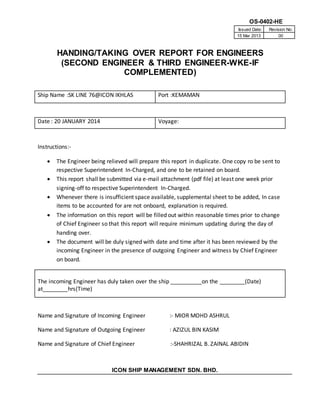 OS-0402-HE
Issued Date: Revision No:
15 Mar 2013 00
HANDING/TAKING OVER REPORT FOR ENGINEERS
(SECOND ENGINEER & THIRD ENGINEER-WKE-IF
COMPLEMENTED)
ICON SHIP MANAGEMENT SDN. BHD.
Ship Name :SK LINE 76@ICON IKHLAS Port :KEMAMAN
Date : 20 JANUARY 2014 Voyage:
Instructions:-
 The Engineer being relieved will prepare this report in duplicate. One copy ro be sent to
respective Superintendent In-Charged, and one to be retained on board.
 This report shall be submitted via e-mail attachment (pdf file) at least one week prior
signing-off to respective Superintendent In-Charged.
 Whenever there is insufficient space available, supplemental sheet to be added, In case
items to be accounted for are not onboard, explanation is required.
 The information on this report will be filled out within reasonable times prior to change
of Chief Engineer so that this report will require minimum updating during the day of
handing over.
 The document will be duly signed with date and time after it has been reviewed by the
incoming Engineer in the presence of outgoing Engineer and witness by Chief Engineer
on board.
The incoming Engineer has duly taken over the ship __________on the ________(Date)
at________hrs(Time)
Name and Signature of Incoming Engineer :- MIOR MOHD ASHRUL
Name and Signature of Outgoing Engineer : AZIZUL BIN KASIM
Name and Signature of Chief Engineer :-SHAHRIZAL B. ZAINAL ABIDIN
 