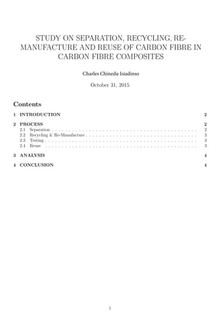 STUDY ON SEPARATION, RECYCLING, RE-
MANUFACTURE AND REUSE OF CARBON FIBRE IN
CARBON FIBRE COMPOSITES
Charles Chinedu Isiadinso
October 31, 2015
Contents
1 INTRODUCTION 2
2 PROCESS 2
2.1 Separation . . . . . . . . . . . . . . . . . . . . . . . . . . . . . . . . . . . . . . . . . . . 2
2.2 Recycling & Re-Manufacture . . . . . . . . . . . . . . . . . . . . . . . . . . . . . . . . . 3
2.3 Testing . . . . . . . . . . . . . . . . . . . . . . . . . . . . . . . . . . . . . . . . . . . . . 3
2.4 Reuse . . . . . . . . . . . . . . . . . . . . . . . . . . . . . . . . . . . . . . . . . . . . . 3
3 ANALYSIS 4
4 CONCLUSION 4
1
 