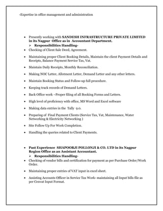 -Expertise in office management and administration
• Presently working with SANDESH INFRASTRUCTURE PRIVATE LIMITED
in its Nagpur Office as in Accountant Department.
 Responsibilities Handling-
• Checking of Client Sale Deed, Agreement.
• Maintaining proper Client Booking Details, Maintain the client Payment Details and
Receipts, Balance Payment Service Tax, Vat.
• Maintain Daily Receipts, Monthly Reconciliation.
• Making NOC Letter, Allotment Letter, Demand Letter and any other letters.
• Maintain Booking Status and Follow-up full procedure.
• Keeping track records of Demand Letters.
• Back Office work –Proper filing of all Booking Forms and Letters.
• High level of proficiency with office, MS Word and Excel software
• Making data entries in the Tally 9.0.
• Preparing of Final Payment Clients (Service Tax, Vat, Maintenance, Water
Networking & Electricity Networking )
• Site Follow Up For Work Completion.
• Handling the queries related to Client Payments.
• Past Experience SHAPOORJI POLLONJI & CO. LTD in its Nagpur
Region Office as an Assistant Accountant.
 Responsibilities Handling-
• Checking of vendor bills and certification for payment as per Purchase Order/Work
Order.
• Maintaining proper entries of VAT input in excel sheet.
• Assisting Accounts Officer in Service Tax Work- maintaining all Input bills file as
per Cenvat Input Format.
 