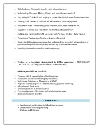 • Distribution of Cheques to suppliers and sub-contractors.
• Maintaining all regions TDS certificates and issue them as required.
• Depositing DD’s in Bank and helping in preparation Bank Reconciliation Statement.
• Keeping track records of vendor’s bill which sent to Pune for payment.
• Back Office work –Proper filing of all vouchers, bills, bank statement etc.
• High level of proficiency with office, MS Word and Excel software
• Making data entries in the ERP- Accounts and Purchase Module , Tally 7.2, 9.0,
• Preparing of Tax invoices, Vouchers & Agency Payment
• Ensure the billing process are compiled and completed accurately with contracts of
government regulations and project contracting processes documents.
• Handling the queries related to invoice capturing.
• Worked as a Assistant Accountant & Office Assistant - MANGALMEY
TRAVELS Pvt. Ltd, Nagpur from May 10 to January 2013
Job Responsibilities handled:
• Prepared bills & reconciliation of total turnover.
• Maintained cash transaction & petty cash book.
• Maintained Data & record keeping in MS DOS
• Prepared outstanding list of Debtor & making payment follow-up.
• Administered Bank work.
• Invoice settlement & documentation.
• Performed general office duties and administrative tasks.
• Bank reconciliation monthly
CERTIFICATE
 Certificate of participation in School Sports events.
 Certificate of Desktop publishing
 Diploma in IT Explore
 