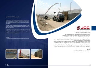 1819
‫الجاهزة‬ ‫للخرسانة‬ ‫الجزيرة‬ ‫شركة‬
‫في‬ ‫فرعين‬ ‫وللشركة‬ ،‫0891م‬ ‫عام‬ ‫الجاهزة‬ ‫للخرسانة‬ ‫الجزيرة‬ ‫شركة‬ ‫تأسست‬
‫للمقاوالت‬ ‫العربية‬ ‫الجزيرة‬ ‫لشركة‬ ‫قوية‬ ‫دعامة‬ ‫الشركة‬ ‫هذه‬ ‫وتعتبر‬ ‫والطائف‬ ‫مكة‬
.‫للطرفين‬ ‫المتبادلة‬ ‫بالمنفعة‬ ‫يعود‬ ‫اقتصاديًا‬ ً‫ال‬‫تكام‬ ‫معًا‬ ‫يشكالن‬ ‫أنهما‬ ‫حيث‬
‫متر‬ 480 ‫لتوريد‬ ‫استيعابية‬ ‫قدرة‬ ‫ولديها‬ ‫أنواعها‬ ‫بجميع‬ ‫الجاهزة‬ ‫الخرسانة‬ ‫صب‬ ‫و‬ ‫بتوريد‬ ‫الشركة‬ ‫وتقوم‬
.‫الجودة‬ ‫العالية‬ ‫الخرسانة‬ ‫من‬ ‫الساعة‬ ‫في‬ ‫مكعب‬
‫مضخات‬ ‫من‬ ‫متطورة‬ ‫أنواع‬ ‫إلى‬ ‫باإلضافة‬ ‫الخرسانة‬ ‫في‬ ‫الخبراء‬ ‫أمهر‬ ‫من‬ ‫نخبة‬ ‫للخرسانة‬ ‫الجزيرة‬ ‫وتمتلك‬
.‫متر‬ 58 ‫إلى‬ ‫ارتفاعها‬ ‫يصل‬ ‫مباني‬ ‫إلى‬ ‫تضخ‬ ‫أن‬ ‫يمكنها‬ ‫والتي‬ Putzmeister ‫بوتزمايستر‬ ‫مثل‬ ‫الخرسانية‬
‫لتقديم‬ ‫الالزمة‬ ‫المعدات‬ ‫بامتالكها‬ ‫الخرسانة‬ ‫سوق‬ ‫في‬ ‫ونجاحها‬ ‫سمعتها‬ ‫تثبت‬ ‫أن‬ ‫الشركة‬ ‫استطاعت‬ ‫كما‬
.‫العالمية‬ ‫الجودة‬ ‫ومعايير‬ ‫تقنيات‬ ‫وأحدث‬ ‫أعلى‬ ‫على‬ ‫للخرسانة‬ ‫مختبر‬ ‫إلى‬ ‫باإلضافة‬ ‫الخدمات‬ ‫وأجود‬ ‫أفضل‬
:‫االنشطة‬
•	.‫الجاهزة‬ ‫الخرسانة‬ ‫أنواع‬ ‫جميع‬ ‫وصب‬ ‫توريد‬
ALJAZERA CONCRETE Co. Ltd (JCC)
Incorporatedin1980with2branchessituatedatMakkahandTaif.
This company as well as ALJAZERA ALARABIA CONTRACTING Co.
Ltd., complement each other in terms of contracting operations
and support.
JCC main activity is limited to provision and pumping of high
quality ready mixed concrete of all kinds with total capacity of
480 cubic meter/hour.
As JCC is fully equipped with latest technological equipment and
machinery, laboratory thus self-sustained ready mixed concrete
firm, JCC managed to prove itself as one of the successful firm in
this field with outstanding reputation.
Activities
•	 Provision and pumping of all kinds of ready mixed concrete.
19
 