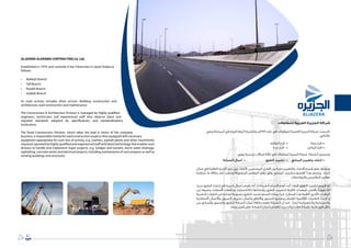 89
‫للمقاوالت‬ ‫العربية‬ ‫الجزيرة‬ ‫شركة‬
‫وهي‬ ‫المملكة‬ ‫في‬ ‫فروع‬ ‫أربعة‬ ‫وللشركة‬ ،‫4791م‬ ‫عام‬ ‫في‬ ‫للمقاوالت‬ ‫العربية‬ ‫الجزيرة‬ ‫شركة‬ ‫تأسست‬
:‫كالتالي‬
‫الطائف‬ ‫فرع‬ • 			‫مكة‬ ‫فرع‬ 	•
‫جدة‬ ‫فرع‬ • 		‫الرياض‬ ‫فرع‬ 	•
:‫وهي‬ ‫رئيسية‬ ‫مجاالت‬ ‫ثالثة‬ ‫في‬ ‫للمقاوالت‬ ‫الجزيرة‬ ‫شركة‬ ‫أنشطة‬ ‫وتتمحور‬
‫الصيانة‬ ‫•  أعمال‬ 		‫الطرق‬ ‫•  تشييد‬ 	‫ي‬‫المبان‬ ‫وتعمير‬ ‫إنشاء‬ 	•
‫مجال‬ ‫في‬ ‫العالية‬ ‫الخبرة‬ ‫ذوي‬ ‫من‬ ‫األكفاء‬ ‫المختصين‬ ‫أفضل‬ ‫من‬ ‫نخبة‬ ‫والتعمير‬ ‫اإلنشاء‬ ‫قسم‬ ‫على‬ ‫ويشرف‬
‫تتطلبه‬ ‫ما‬ ‫بكافة‬ ‫تام‬ ‫وبتقيد‬ ‫المطلوبة‬ ‫المعايير‬ ‫أرقى‬ ‫وفق‬ ‫المباني‬ ‫بتشييد‬ ‫القسم‬ ‫هذا‬ ‫ويلتزم‬ .‫البناء‬
.‫والمواصفات‬ ‫المقاييس‬ ‫معايير‬
‫حيث‬ ‫الطرق‬ ‫إنشاء‬ ‫في‬ ‫كبيرة‬ ‫بأعمال‬ ‫يقوم‬ ‫أنه‬ ‫إذ‬ ‫الشركة‬ ‫أقسام‬ ‫أهم‬ ‫أحد‬ ‫فيعد‬ ‫الطرق‬ ‫تشييد‬ ‫قسم‬ ‫أما‬
‫من‬ ‫وغيرها‬ ‫األسفلت‬ ‫وخالطات‬ ‫(كالكسارات‬ ‫وإنشائها‬ ‫الطرق‬ ‫لتشييد‬ ‫الالزمة‬ ‫المعدات‬ ‫بأفضل‬ ‫مزودًا‬ ‫انه‬
‫البشرية‬ ‫الكوادر‬ ‫من‬ ‫مختارة‬ ‫مجموعة‬ ‫الطرق‬ ‫تشييد‬ ‫قسم‬ ‫يمتلك‬ ‫كما‬ ،)‫المجال‬ ‫هذا‬ ‫الالزمة‬ ‫األخرى‬ ‫المعدات‬
‫األسفلتية‬ ‫واألعمال‬ ‫السيول‬ ‫تصريف‬ ‫وأعمال‬ ‫واألنفاق‬ ‫الجسور‬ ‫بمشاريع‬ ‫للقيام‬ ‫العالمية‬ ‫التقنيات‬ ‫أحدث‬ ‫و‬
‫من‬ ‫والمباني‬ ‫والجسور‬ ‫للطرق‬ ‫الصيانة‬ ‫أعمال‬ ‫بكافة‬ ‫تقوم‬ ‫الشركة‬ ‫أن‬ ‫كما‬ .‫أيضًا‬ ‫والكهربائية‬ ‫والخرسانية‬
.‫وجه‬ ‫أكمل‬ ‫على‬ ‫الصيانة‬ ‫بأعمال‬ ‫للقيام‬ ‫والتدريب‬ ‫الكفاءة‬ ‫عالية‬ ‫فنية‬ ‫فرق‬ ‫خالل‬
ALJAZERA ALARABIA CONTRACTING Co. Ltd.
Established in 1974, and currently it has 4 branches in Saudi Arabia as
follows:
•	 Makkah Branch
•	 Taif Branch
•	 Riyadh Branch
•	 Jeddah Branch
Its main activity includes three sectors: Building construction and
architecture, road construction and maintenance.
The Construction  Architecture Division is managed by highly qualified
engineers, technicians and experienced staff who observe latest and
required standards adopted by specifications and standardizations
institutions.
The Road Construction Division, which takes the lead in terms of the company
business, is responsible mainly for road construction projects thus equipped with necessary
equipment appropriate for such line of activity, e.g. crashers, asphalt plants and other machineries
required, operated by highly qualified and experienced staff with latest technology that enables such
division to handle and implement major projects, e.g., bridges and tunnels, storm water drainage,
asphalting, concrete works and electrical projects, including maintenance of such projects as well as
existing buildings and structures.
 
