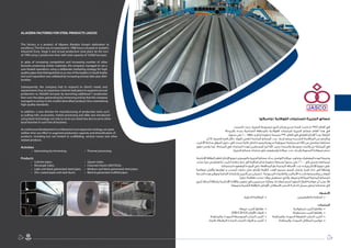 1415
)‫(جاسكو‬ ‫الفوالذية‬ ‫للمنتجات‬ ‫الجزيرة‬ ‫مصانع‬
‫تأسست‬ ‫حيث‬ ،‫الجزيرة‬ ‫لمجموعة‬ ‫أخرى‬ ‫ونجاح‬ ‫تحدي‬ ‫قصة‬ ‫كتبت‬ ‫م‬ 1988 ‫العام‬ ‫في‬
‫بالمرحلة‬ ‫بجدة‬ ‫الصناعية‬ ‫بالمنطقة‬ ‫الفوالذية‬ ‫للمنتجات‬ ‫الجزيرة‬ ‫مصانع‬ ‫العام‬ ‫هذا‬ ‫في‬
،‫سنويا‬ ‫طن‬ 10000 ‫طاقة‬ ‫و‬ ‫إنتاج‬ ‫خطوط‬ ‫بخمسة‬ 1990 ‫العام‬ ‫في‬ ‫الفعلي‬ ‫اإلنتاج‬ ‫وبدأ‬ ،‫الرابعة‬
‫أن‬ ‫إال‬ ،‫قصيرة‬ ‫فترة‬ ‫خالل‬ ‫المواد‬ ‫لنفس‬ ‫المنتجة‬ ‫المصانع‬ ‫عدد‬ ‫ازدياد‬ ‫ورغم‬ ‫الشديدة‬ ‫المنافسة‬ ‫من‬ ‫وبالرغم‬
‫األنابيب‬ ‫صناعة‬ ‫أسواق‬ ‫دخول‬ ‫في‬ ‫نجحت‬ ‫عالية‬ ‫إنتاج‬ ‫وجودة‬ ‫مدروسة‬ ‫تسويقية‬ ‫سياسة‬ ‫ثم‬ ‫اهلل‬ ‫من‬ ‫وبفضل‬ ‫مصانعنا‬
‫تطور‬ ‫يفسر‬ ‫مما‬ ،‫المملكة‬ ‫في‬ ‫المنتجات‬ ‫لهذه‬ ‫المصنعين‬ ‫أبرز‬ ‫اهلل‬ ‫بحمد‬ ‫وأصبحنا‬ ‫وجودها‬ ‫وأثبتت‬ ‫بل‬ ‫المملكة‬ ‫في‬
.‫الجزيرة‬ ‫مصانع‬ ‫منتجات‬ ‫على‬ ‫وإصرارهم‬ ‫عمالئنا‬ ‫عدد‬ ‫وازدياد‬ ‫السنوية‬ ‫مبيعاتنا‬ ‫حجم‬
‫اإلنتاجية‬ ‫الطاقة‬ ‫لتقفز‬ ‫اإلنتاج‬ ‫تنويع‬ ‫و‬ ‫بالتوسع‬ ‫الجزيرة‬ ‫مصانع‬ ‫بدأت‬ ،‫الواضح‬ ‫عمالئنا‬ ‫وتجاوب‬ ‫المعطيات‬ ‫لهذه‬ ‫ونتيجة‬
‫ساعد‬ ‫مما‬ ‫بالتغطيس‬ ‫أنابيب‬ ‫جلفنه‬ ‫خط‬ ‫إلى‬ ‫إضافية‬ ‫إنتاج‬ ‫خطوط‬ ‫وسبعة‬ ‫سنويًا‬ ‫طن‬ 260000 ‫إلى‬ ‫وتصل‬ ‫لمصانعنا‬
.‫لمنتجاتنا‬ ‫المعهودة‬ ‫الجودة‬ ‫على‬ ‫المحافظة‬ ‫مع‬ ‫المنتجة‬ ‫األصناف‬ ‫عدد‬ ‫وزيادة‬ ‫اإلنتاج‬ ‫تنويع‬ ‫على‬
‫لمعالجة‬ ‫وأفران‬ ‫لوازمها‬ ‫و‬ ‫السحب‬ ‫بكرات‬ ‫مثل‬ ‫لإلنتاج‬ ‫الالزمة‬ ‫د‬ َ‫العد‬ ‫تصنيع‬ ‫قسم‬ ‫بإنشاء‬ ‫قمنا‬ ‫ذلك‬ ‫إلى‬ ‫وإضافة‬
‫الخدمة‬ ‫هذه‬ ‫وتوفير‬ ‫الخاصة‬ ‫بإنتاجاتنا‬ ‫التميز‬ ‫من‬ ‫لنتمكن‬ ،‫المدروسة‬ ‫والتقنيات‬ ‫األساليب‬ ‫بأحدث‬ ‫وتقسيتها‬ ‫المعادن‬
.‫حراريًا‬ ‫معالجة‬ ‫سحب‬ ‫روالت‬ ‫تستعمل‬ ‫والتي‬ ،‫وغيرها‬ ‫المماثلة‬ ‫المحلية‬ ‫للمصانع‬
‫أخرى‬ ‫أصناف‬ ‫بإضافة‬ ‫اإلنتاجية‬ ‫طاقاتنا‬ ‫تطوير‬ ‫في‬ ‫مستمرين‬ ‫ومازلنا‬ ،‫لنا‬ ‫شعار‬ ‫أصبح‬ ‫التطور‬ ‫قطار‬ ‫مواكبة‬ ‫أن‬ ‫عجب‬ ‫فال‬
.)‫وغيرها‬ ‫الرأسية‬ ‫الرافعة‬ ‫األوناش‬ ،‫(السقائل‬ ‫الحصر‬ ‫ال‬ ‫الذكر‬ ‫سبيل‬ ‫وعلى‬ ‫منتجاتنا‬ ‫إلى‬
:‫األنشطة‬
.‫الحرارﻳة‬ ‫ﺍلمعالجة‬ • 			.‫بالتغطﯿﻴس‬ ‫الجلفنة‬ •
			
:‫المنتجات‬
.‫مربعة‬ ‫أنابيب‬ ‫مقاطع‬ • 			.‫إسطوانية‬ ‫أنابيب‬ ‫مقاطع‬ •
.)HR/CR/GI( ‫األلواح‬ ‫قنوات‬ • 			.‫مستطيلة‬ ‫أنابيب‬ ‫مقاطع‬ •
.‫والمجلفنة‬ ‫السوداء‬ ‫المتوسطة‬ ‫الصلب‬ ‫أنابيب‬ • 	.‫والمجلفنة‬ ‫السوداء‬ ‫الخفيفة‬ ‫الصلب‬ ‫أنابيب‬ •
.‫بالزنك‬ ‫المغطاة‬ ‫الصلدة‬ ‫الصلب‬ ‫قنوات‬ ‫و‬ ‫أنابيب‬ • 		.‫والمجلفنة‬ ‫السوداء‬ ‫السقائل‬ ‫مواسير‬ •
ALJAZERA FACTORIES FOR STEEL PRODUCTS (JASCO)
This factory is a product of Aljazera Alarabia Group’s dedication to
excellence.The firm was incorporated in 1988 hence situated at Jeddah’s
Industrial Zone, Stage 4 and actual production took place by the turn
of 1990 using 5 production lines with total capacity of 10,000 ton/year.
In spite of increasing competition and increasing number of other
factories producing similar materials, the company managed to set a
sure-footed operations using a deliberate marketing strategy for high
quality pipes that distinguished us as one of the leaders in Saudi Arabia
and such reputation was validated by increasing annual sales year after
another.
Subsequently, the company had to respond to client’s needs and
requirements thus an expansion scheme took place to augment annual
production to 260,000 ton/year by launching additional 7 production
lines over the pipes galvanizing by immersing and by that the company
managed to pump to the market diversified products thus maintaining
high quality standards.
In addition, a new division for manufacturing of production tools such
as pulling-rolls, accessories, metals processing and alike was introduced
using latest technology not only to serve our needs but also to serve other
local factories in such line of business.
Ascontinuousdevelopmentisamilestoneinourexpansionstrategy,wespare
neither time nor effort to augment production capacity and diversification of
products, including but not limited to scaffolding, vertical cranes and other
related products.
Activities
	 	 •   Galvanizing by immersing.	 	 •   Thermal processing.
Products
•	 Cylinder pipes.		 	 	 •   Square tubes.
•	 Rectangle tubes.	 	 	 •   Channels Panels (HR/CR/GI).
•	 Light and black galvanized steel pipes. 	 •   Medium and black galvanized steel pipes.
•	 Zinc coated pipes and steel ducts.	 •   Black  galvanized scaffold pipes.
15
 