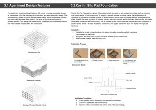 3.2 Cast in Situ Pad Foundation
Cast in Situ Pad Foundation is a type of foundation which is created on site, support point loads such as columns
and ground beams in this construction. To support a precast concrete structural frame, the pad foundation is
connected to the precast concrete columns by anchor bolting. Anchor bolts will transfer tension, compression and
shear forces to the base structure. To properly connect using this method, anchor bolts are drilled into the foundation
pads before connection with the columns. This is followed by the precast concrete columns which are connected to
column shoes, where it is made feasible for connection. This type of connection does not require bracing to be
reinforced.
Installation Procedure :
1. In the precast factory, foundation is drilled with anchor bolts.
2. Column is connected with column shoe.
3. Column is then connected to the anchor bolts in the pad footings.
3.1 Apartment Design Features
This apartment introduces design features. It is simple in simple geometrical design,
its rectangular grid is the optimal grid configuration. It is also repetitive in design. This
apartment also utilises structural precast skeletal frame, which comprises of columns
and beams with a precast floor system. The frame for this structural system is
moment resisting. This design has taken the IBS guidelines into consideration, hence
this influences the choices of the IBS components.
Repetitive Features
Rectangular Grid
Structural Precast Skeletal Frame
Suitability :
1. Versatile for simple connection, does not require complex connections which may cause
complications in the future
2. Fabricated and reinforced to resist up to high stresses during construction
3. Able to resist superior loads from structure
Connection Detail :
Fabrication Process :
1. Excavate small site for
pad foundation
2. Create formwork 3. Install starter bars 4. Pour concrete into
formwork as column
stump
Cast in Plate
Precast Column
Dry Pack
Screwed Anchor
Cast in Situ Foundation Pad
Shims
 