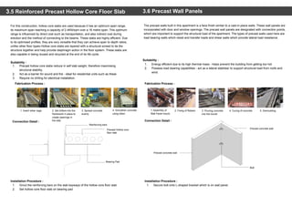 3.5 Reinforced Precast Hollow Core Floor Slab
For this construction, hollow core slabs are used because it has an optimum span range,
its maximum span reaching a capacity of 2.4KN/sqm over a 16 metre span. This optimum
range is influenced by direct cost such as transportation, and also indirect cost during
erection and the method of connecting to the beams. These slabs are highly efficient. Due
to its optimised profiles, they are very versatile that they can achieve span to depth ratios,
unlike other floor types.Hollow core slabs are layered with a structural screed to tie the
structure together and help provide diaphragm action in the floor system. These slabs are
also capable in being reused and recycled at the end of its life cycle.
3.6 Precast Wall Panels
The precast walls built in this apartment is a face finish similar to a cast-in-place walls. These wall panels are
incorporated with door and window openings. The precast wall panels are designated with connection points,
which are important to support the structural load of the apartment. The types of precast walls used here are
load bearing walls which resist and transfer loads and shear walls which provide lateral load resistance.
Installation Procedure :
1. Secure bolt onto L-shaped bracket which is on wall panel.
Installation Procedure :
1. Grout the reinforcing bars on the slab keyways of the hollow core floor slab
2. Set hollow core floor slab on bearing pad
Suitability :
1. Precast hollow core slabs reduce in self slab weight, therefore maximising
structural stability.
2. Act as a barrier for sound and fire - ideal for residential units such as these
3. Require no drilling for electrical installation.
Fabrication Process :
Connection Detail :
Suitability :
1. Energy efficient due to its high thermal mass - helps prevent the building from getting too hot
2. Possess load bearing capabilities - act as a lateral stabiliser to support structural load from roofs and
wind
Fabrication Process :
Connection Detail :
1. Insert rebar cage. 2. Set drillers into the
framework in place to
create openings in
the slab.
3. Spread concrete
evenly
4. Smoothen concrete
using slider.
1. Assembly of
Wall Panel mould.
2. Fixing of Rebars. 3. Pouring concrete
into the mould.
4. Curing of concrete. 5. Demoulding.
Precast Hollow core
floor slab
Bearing Pad
Reinforcing bars
Precast concrete wall
Precast concrete wall
Bolt
 