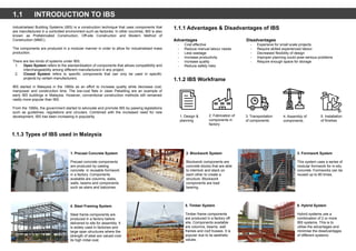 1.1 INTRODUCTION TO IBS
Industrialised Building Systems (IBS) is a construction technique that uses components that
are manufactured in a controlled environment such as factories. In other countries, IBS is also
known as Prefabricated Construction, Off-site Construction and Modern Method of
Construction (MMC).
The components are produced in a modular manner in order to allow for industrialised mass
production.
There are two kinds of systems under IBS:
1. Open System refers to the standardisation of components that allows compatibility and
interchangeability among different manufacturers in any project.
2. Closed System refers to specific components that can only be used in specific
projects by certain manufacturers.
IBS started in Malaysia in the 1960s as an effort to increase quality while decrease cost,
manpower and construction time. The low-cost flats in Jalan Pekeliling are an example of
early IBS buildings in Malaysia. However, conventional construction methods still remained
vastly more popular than IBS.
From the 1990s, the government started to advocate and promote IBS by passing legislations
such as guidelines, regulations and circulars. Combined with the increased need for new
development, IBS has been increasing in popularity.
1.1.3 Types of IBS used in Malaysia
1. Precast Concrete System
Precast concrete components
are produced by casting
concrete in reusable formwork
in a factory. Components
available are columns, slabs,
walls, beams and components
such as stairs and balconies.
2. Blockwork System
Blockwork components are
concrete blocks that are able
to interlock and stack on
each other to create a
structure. Blockwork
components are load
bearing.
3. Formwork System
This system uses a series of
modular formwork for in-situ
concrete. Formworks can be
reused up to 80 times.
4. Steel Framing System
Steel frame components are
produced in a factory before
delivered to site for assembly. It
is widely used in factories and
large span structures where the
strength of steel are valued over
its high initial cost.
5. Timber System
Timber frame components
are produced in a factory off
site. Components available
are columns, beams, wall
frames and roof trusses. It is
popular due to its aesthetic
values.
6. Hybrid System
Hybrid systems use a
combination of 2 or more
IBS systems. This is to
utilise the advantages and
minimise the disadvantages
of different systems.
1.1.1 Advantages & Disadvantages of IBS
Advantages
- Cost effective
- Reduce manual labour needs
- Less wastage
- Increase productivity
- Increase quality
- Reduce safety risks
Disadvantages
- Expensive for small scale projects
- Require skilled experienced labour
- Decreased flexibility of design
- Improper planning could pose serious problems
- Require enough space for storage
1.1.2 IBS Workframe
1. Design &
planning
2. Fabrication of
components in
factory
3. Transportation
of components
4. Assembly of
components.
5. Installation
of finishes
 