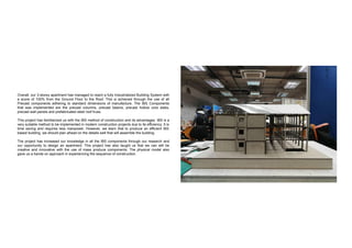 Overall, our 3-storey apartment has managed to reach a fully Industrialized Building System with
a score of 100% from the Ground Floor to the Roof. This is achieved through the use of all
Precast components adhering to standard dimensions of manufacture. The IBS Components
that was implemented are the precast columns, precast beams, precast hollow core slabs,
precast wall panels and prefabricated steel roof truss.
This project has familiarized us with the IBS method of construction and its advantages. IBS is a
very suitable method to be implemented in modern construction projects due to its efficiency. It is
time saving and requires less manpower. However, we learn that to produce an efficient IBS
based building, we should plan ahead on the details well that will assemble the building.
The project has increased our knowledge in all the IBS components through our research and
our opportunity to design an apartment. This project has also taught us that we can still be
creative and innovative with the use of mass produce components. The physical model also
gave us a hands on approach in experiencing the sequence of construction.
 