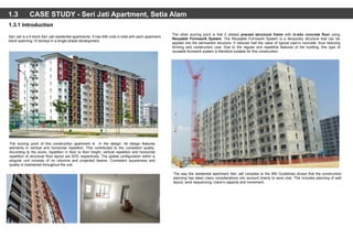 1.3 CASE STUDY - Seri Jati Apartment, Setia Alam
The scoring point of this construction apartment is in the design. Its design features
elements in vertical and horizontal repetition. This contributed to the consistent quality.
According to the score, repetition in floor to floor height, vertical repetition and horizontal
repetition of structural floor layout are 83% respectively. The spatial configuration within a
singular unit consists of no columns and projected beams. Consistent squareness and
quality is maintained throughout the unit.
1.3.1 Introduction
Seri Jati is a 6 block Seri Jati residential apartments. It has 948 units in total with each apartment
block spanning 10 storeys in a single phase development.
The other scoring point is that it utilised precast structural frame with in-situ concrete floor using
Reusable Formwork System. The Reusable Formwork System is a temporary structure that can be
applied into the permanent structure. It reduces half the value of typical cast-in concrete, thus reducing
forming and construction cost. Due to the regular and repetitive features of the building, this type of
reusable formwork system is therefore suitable for this construction.
The way the residential apartment Seri Jati complies to the IBS Guidelines shows that the construction
planning has taken many considerations into account mainly to save cost. This includes planning of wall
layout, work sequencing, crane’s capacity and movement.
 