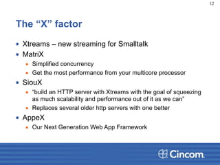 The “X” factor
• Xtreams – new streaming for Smalltalk
• MatriX
▪ Simplified concurrency
▪ Get the most performance from your multicore processor
• SiouX
▪ “build an HTTP server with Xtreams with the goal of squeezing
as much scalability and performance out of it as we can”
▪ Replaces several older http servers with one better
• AppeX
▪ Our Next Generation Web App Framework
12
 