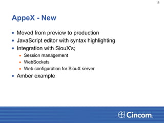 AppeX - New
• Moved from preview to production
• JavaScript editor with syntax highlighting
• Integration with SiouX’s;
▪ Session management
▪ WebSockets
▪ Web configuration for SiouX server
• Amber example
15
 