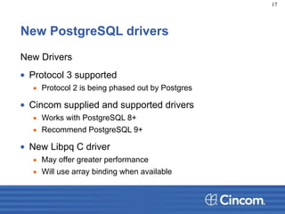 New PostgreSQL drivers
New Drivers
• Protocol 3 supported
▪ Protocol 2 is being phased out by Postgres
• Cincom supplied and supported drivers
▪ Works with PostgreSQL 8+
▪ Recommend PostgreSQL 9+
• New Libpq C driver
▪ May offer greater performance
▪ Will use array binding when available
17
 