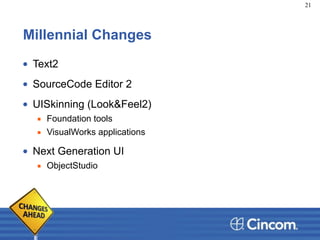 Millennial Changes
• Text2
• SourceCode Editor 2
• UISkinning (Look&Feel2)
▪ Foundation tools
▪ VisualWorks applications
• Next Generation UI
▪ ObjectStudio
21
 