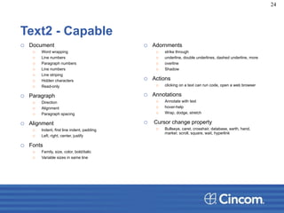 Text2 - Capable
o Document
o Word wrapping
o Line numbers
o Paragraph numbers
o Line numbers
o Line striping
o Hidden characters
o Read-only
o Paragraph
o Direction
o Alignment
o Paragraph spacing
o Alignment
o Indent, first line indent, padding
o Left, right, center, justify
o Fonts
o Family, size, color, bold/italic
o Variable sizes in same line
o Adornments
o strike through
o underline, double underlines, dashed underline, more
o overline
o Shadow
o Actions
o clicking on a text can run code, open a web browser
o Annotations
o Annotate with text
o hover-help
o Wrap, dodge, stretch
o Cursor change property
o Bullseye, caret, crosshair, database, earth, hand,
marker, scroll, square, wait, hyperlink
24
 