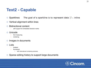 Text2 - Capable
o Sparklines
o Vertical alignment within lines
o Bidirectional content
o with support for embedded direction marks
o Unicode
o font measuring
o rendering
o Images in documents
o Lists
o bulleted
o Numbered
o with international numbering schemes
o Sparse editing history to support large documents
25
 