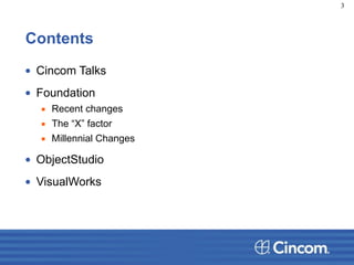 Contents
• Cincom Talks
• Foundation
▪ Recent changes
▪ The “X” factor
▪ Millennial Changes
• ObjectStudio
• VisualWorks
3
 