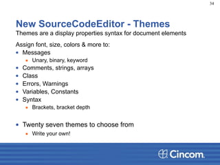 New SourceCodeEditor - Themes
Themes are a display properties syntax for document elements
Assign font, size, colors & more to:
• Messages
▪ Unary, binary, keyword
• Comments, strings, arrays
• Class
• Errors, Warnings
• Variables, Constants
• Syntax
▪ Brackets, bracket depth
!
• Twenty seven themes to choose from
▪ Write your own!
34
 