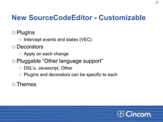 New SourceCodeEditor - Customizable
oPlugIns
o Intercept events and states (VEC)
oDecorators
o Apply on each change
oPluggable “Other language support”
o DSL’s, Javascript, Other
o Plugins and decorators can be specific to each
oThemes
37
 